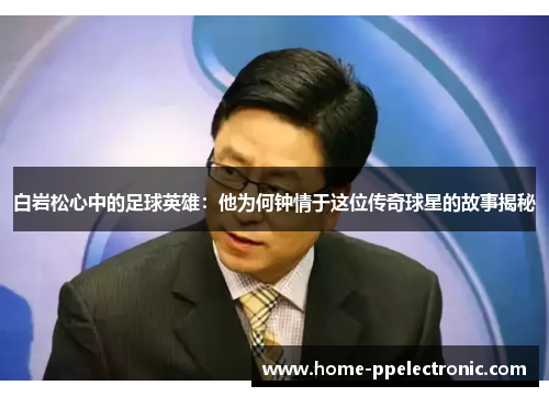 白岩松心中的足球英雄:他为何钟情于这位传奇球星的故事揭秘 白岩松心中的足球英雄:他为何钟情于这位传奇球星的故事揭秘