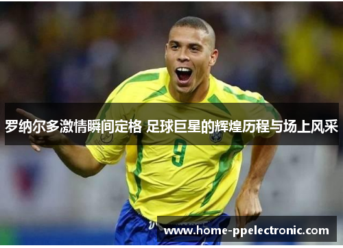 罗纳尔多激情瞬间定格 足球巨星的辉煌历程与场上风采 罗纳尔多激情瞬间定格 足球巨星的辉煌历程与场上风采