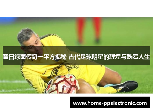 昔日绿茵传奇一平方揭秘 古代足球明星的辉煌与跌宕人生 昔日绿茵传奇一平方揭秘 古代足球明星的辉煌与跌宕人生