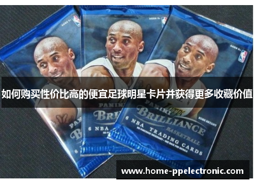 如何购买性价比高的便宜足球明星卡片并获得更多收藏价值 如何购买性价比高的便宜足球明星卡片并获得更多收藏价值