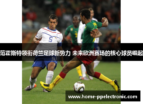 范霍斯特领衔荷兰足球新势力 未来欧洲赛场的核心球员崛起 范霍斯特领衔荷兰足球新势力 未来欧洲赛场的核心球员崛起