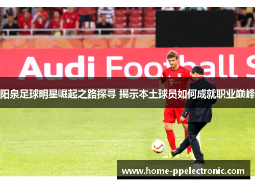阳泉足球明星崛起之路探寻 揭示本土球员如何成就职业巅峰 阳泉足球明星崛起之路探寻 揭示本土球员如何成就职业巅峰