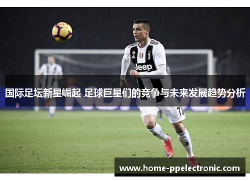 国际足坛新星崛起 足球巨星们的竞争与未来发展趋势分析 国际足坛新星崛起 足球巨星们的竞争与未来发展趋势分析