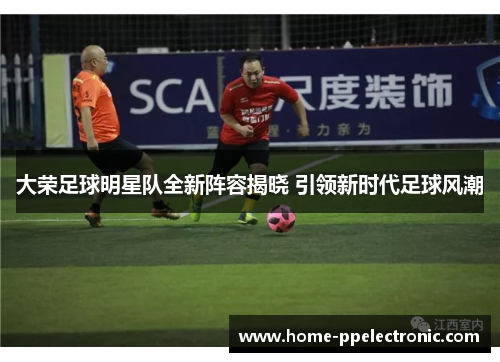 大荣足球明星队全新阵容揭晓 引领新时代足球风潮 大荣足球明星队全新阵容揭晓 引领新时代足球风潮