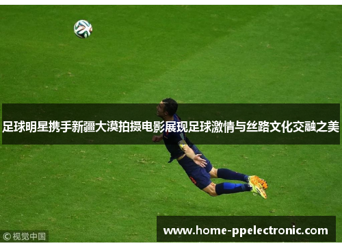 足球明星携手新疆大漠拍摄电影展现足球激情与丝路文化交融之美 足球明星携手新疆大漠拍摄电影展现足球激情与丝路文化交融之美