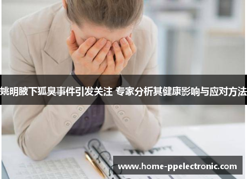 姚明腋下狐臭事件引发关注 专家分析其健康影响与应对方法 姚明腋下狐臭事件引发关注 专家分析其健康影响与应对方法