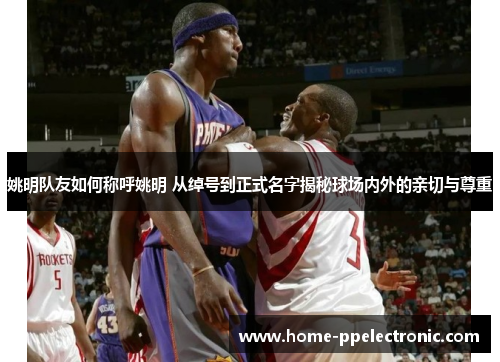 姚明队友如何称呼姚明 从绰号到正式名字揭秘球场内外的亲切与尊重 姚明队友如何称呼姚明 从绰号到正式名字揭秘球场内外的亲切与尊重