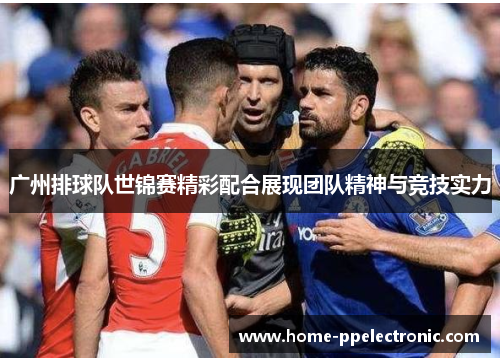 广州排球队世锦赛精彩配合展现团队精神与竞技实力