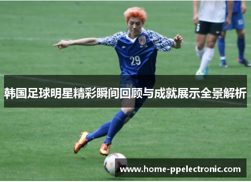 韩国足球明星精彩瞬间回顾与成就展示全景解析