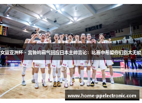 女篮亚洲杯 - 宫鲁鸣霸气回应日本主帅言论:比赛中希望你们别太无能 女篮亚洲杯 - 宫鲁鸣霸气回应日本主帅言论:比赛中希望你们别太无能