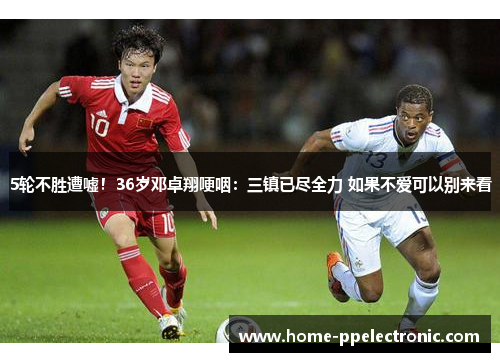 5轮不胜遭嘘！36岁邓卓翔哽咽：三镇已尽全力 如果不爱可以别来看