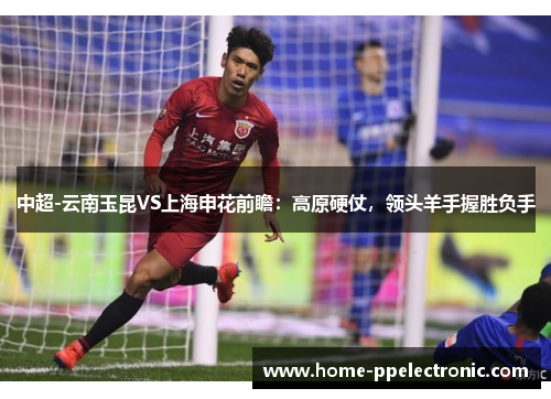 中超-云南玉昆VS上海申花前瞻:高原硬仗,领头羊手握胜负手 中超-云南玉昆VS上海申花前瞻:高原硬仗,领头羊手握胜负手