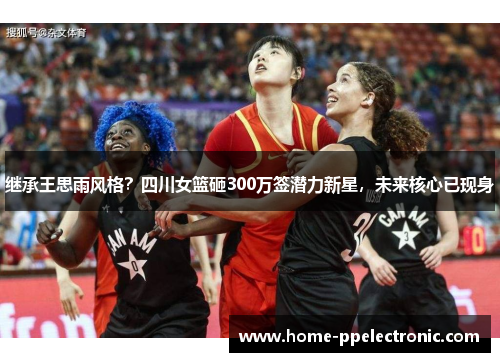 继承王思雨风格?四川女篮砸300万签潜力新星,未来核心已现身 继承王思雨风格?四川女篮砸300万签潜力新星,未来核心已现身